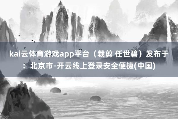 kai云体育游戏app平台（裁剪 任世碧）发布于：北京市-开云线上登录安全便捷(中国)