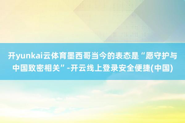 开yunkai云体育墨西哥当今的表态是“愿守护与中国致密相关”-开云线上登录安全便捷(中国)