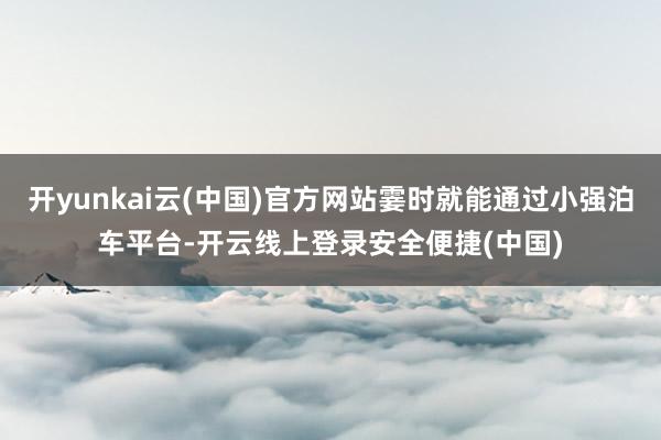 开yunkai云(中国)官方网站霎时就能通过小强泊车平台-开云线上登录安全便捷(中国)