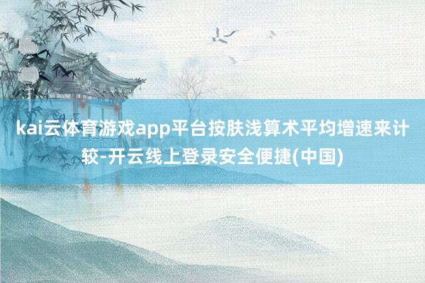 kai云体育游戏app平台按肤浅算术平均增速来计较-开云线上登录安全便捷(中国)