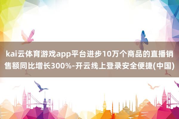 kai云体育游戏app平台进步10万个商品的直播销售额同比增长300%-开云线上登录安全便捷(中国)