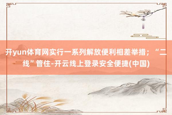 开yun体育网实行一系列解放便利相差举措；“二线”管住-开云线上登录安全便捷(中国)
