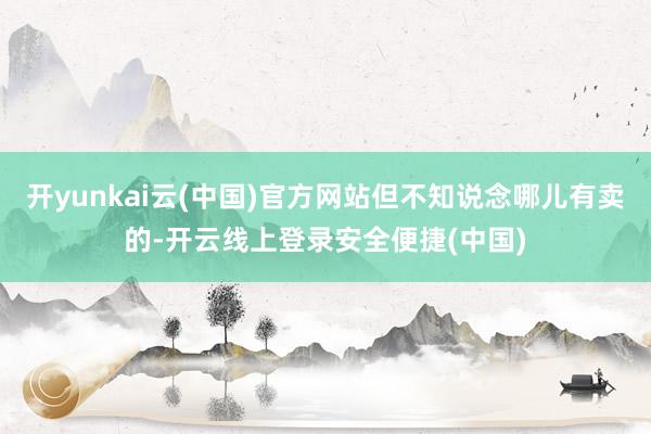 开yunkai云(中国)官方网站但不知说念哪儿有卖的-开云线上登录安全便捷(中国)