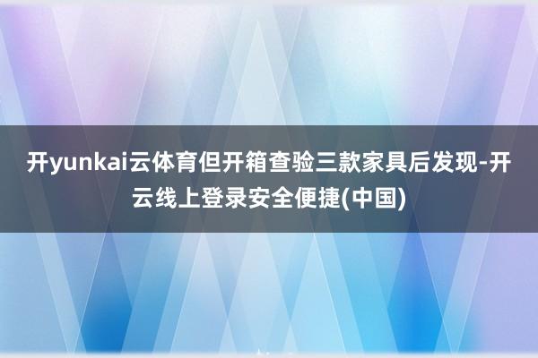 开yunkai云体育但开箱查验三款家具后发现-开云线上登录安全便捷(中国)