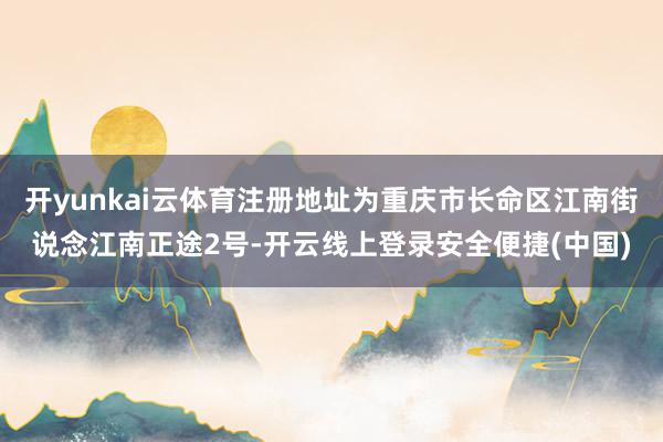 开yunkai云体育注册地址为重庆市长命区江南街说念江南正途2号-开云线上登录安全便捷(中国)