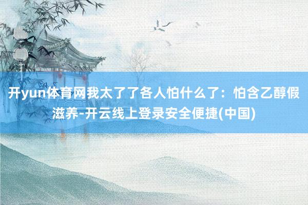 开yun体育网我太了了各人怕什么了：怕含乙醇假滋养-开云线上登录安全便捷(中国)