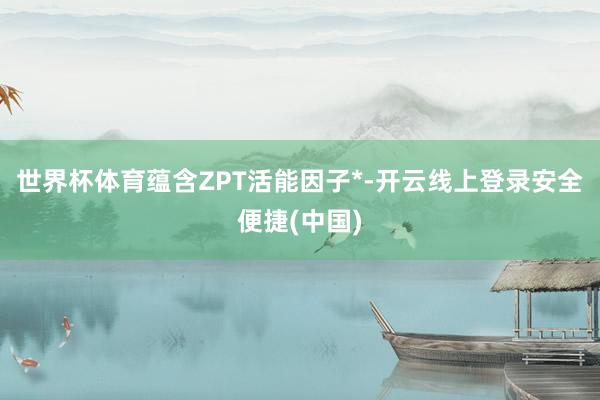 世界杯体育蕴含ZPT活能因子*-开云线上登录安全便捷(中国)