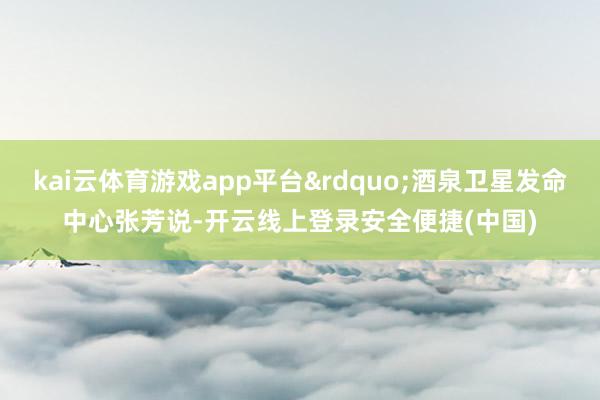 kai云体育游戏app平台&rdquo;酒泉卫星发命中心张芳说-开云线上登录安全便捷(中国)