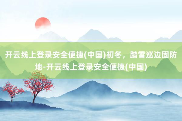 开云线上登录安全便捷(中国)初冬,踏雪巡边固防地-开云线上登录安全便捷(中国)