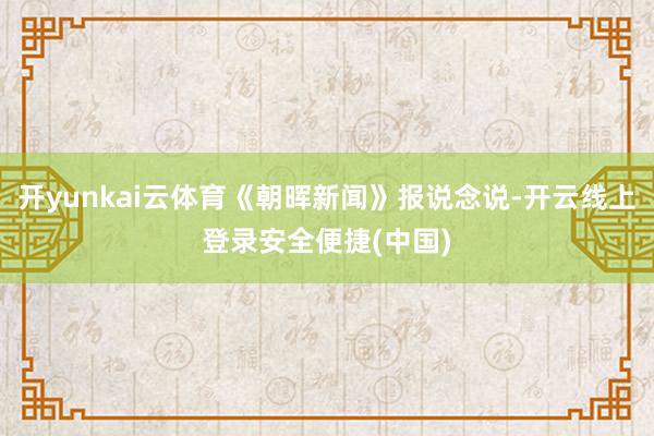 开yunkai云体育《朝晖新闻》报说念说-开云线上登录安全便捷(中国)