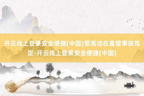 开云线上登录安全便捷(中国)警高洁在看望事故笃定-开云线上登录安全便捷(中国)