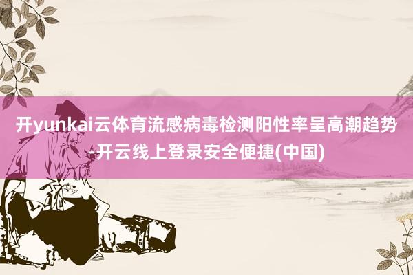 开yunkai云体育流感病毒检测阳性率呈高潮趋势-开云线上登录安全便捷(中国)