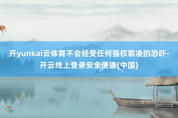 开yunkai云体育不会经受任何强权霸凌的恐吓-开云线上登录安全便捷(中国)