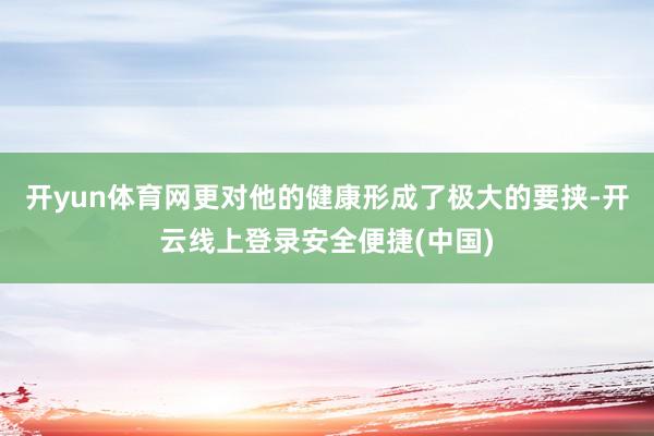 开yun体育网更对他的健康形成了极大的要挟-开云线上登录安全便捷(中国)