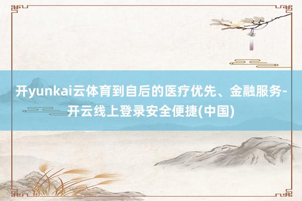 开yunkai云体育到自后的医疗优先、金融服务-开云线上登录安全便捷(中国)