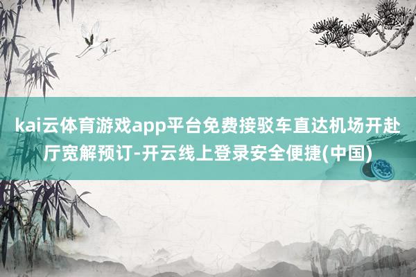 kai云体育游戏app平台免费接驳车直达机场开赴厅宽解预订-开云线上登录安全便捷(中国)