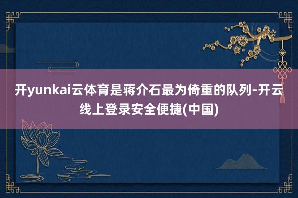 开yunkai云体育是蒋介石最为倚重的队列-开云线上登录安全便捷(中国)