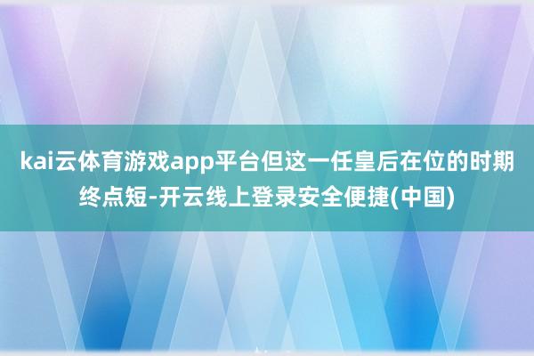kai云体育游戏app平台但这一任皇后在位的时期终点短-开云线上登录安全便捷(中国)