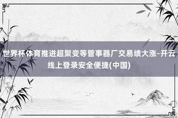 世界杯体育推进超聚变等管事器厂交易绩大涨-开云线上登录安全便捷(中国)