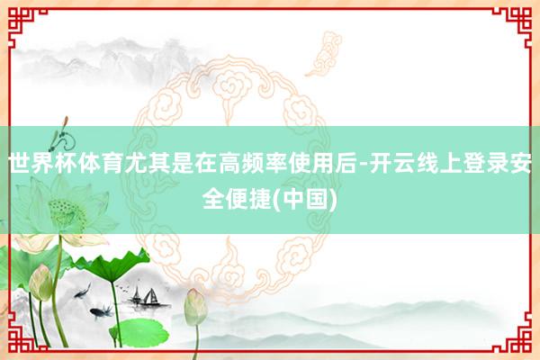 世界杯体育尤其是在高频率使用后-开云线上登录安全便捷(中国)