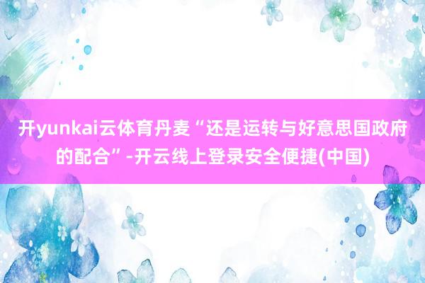 开yunkai云体育丹麦“还是运转与好意思国政府的配合”-开云线上登录安全便捷(中国)
