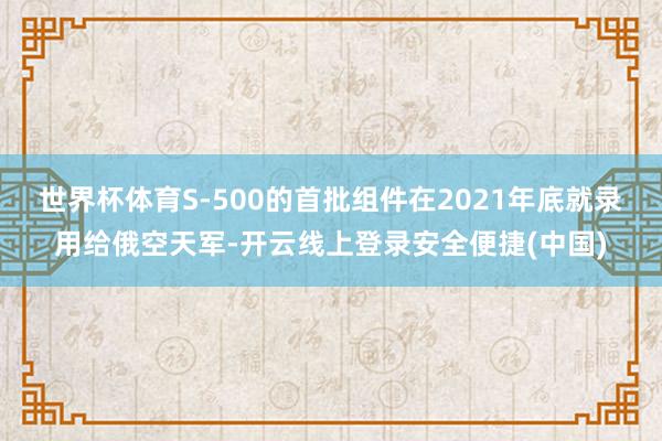 世界杯体育S-500的首批组件在2021年底就录用给俄空天军-开云线上登录安全便捷(中国)