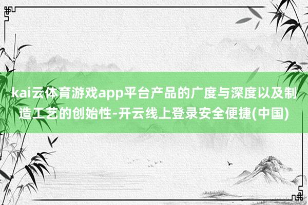 kai云体育游戏app平台产品的广度与深度以及制造工艺的创始性-开云线上登录安全便捷(中国)