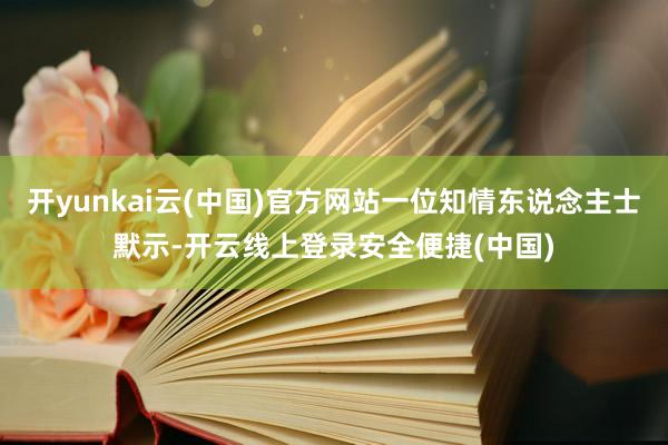 开yunkai云(中国)官方网站一位知情东说念主士默示-开云线上登录安全便捷(中国)