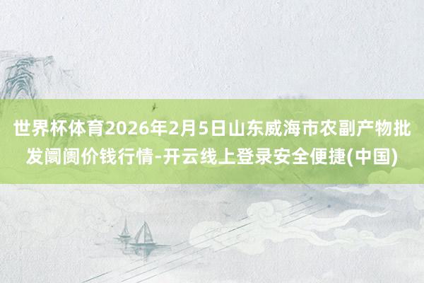 世界杯体育2026年2月5日山东威海市农副产物批发阛阓价钱行情-开云线上登录安全便捷(中国)