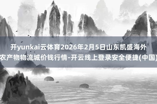 开yunkai云体育2026年2月5日山东凯盛海外农产物物流城价钱行情-开云线上登录安全便捷(中国)