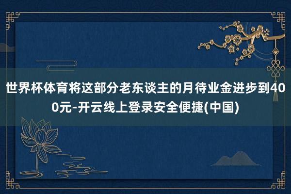 世界杯体育将这部分老东谈主的月待业金进步到400元-开云线上登录安全便捷(中国)